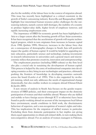 Muhammad Abdul Wahab, Vaqar Ahmed and Hamid Mahmood

also for the mobility of the labour force in the context of migration abroad.
This issue has recently been highlighted as a critical constraint in the
growth of India’s outsourcing industry. Kuruvilla and Ranganathan (2008)
highlight four interrelated human resource policy challenges for the outsourcing industry, namely current skill shortages, the inability of a country
to produce higher-value skills, higher levels of employee turnover, and
rapidly increasing employment costs.
The importance of HRD for economic growth has been highlighted in
Asia to a larger extent after the booming growth of East Asian economies.
It has been recognised that the acceleration of growth will require technological progress, which in turn originates from increases in human capital
(Low 1998; Quibria 1999). However, increases in the labour force that
are a consequence of demographic changes in South Asia will positively
impact the quality of human capital. It would be helpful in upgrading tertiary education, particularly science and technology, making investments
in research infrastructure in universities and a general macro and microeconomic milieu that promotes creativity, innovation and entrepreneurship.
The employment practices (including HRD culture) at the firm level
also play a crucial role in sustaining the development of human capital.
This process is helped by the entry of multinational companies into developing countries as they bring in new technologies and practices, ultimately
pushing the frontiers of knowledge in developing countries outwards
across the board (Lawler et al. 1995). This is also supported by on-thejob training, which not only addresses the needs of organisational change
domestically, but also enables workers to compete abroad (Osman-Ghani
 Jacobs 2005).
A new stream of analysis in South Asia focuses on the gender responsiveness of HRD policies, and their consequent impact on the domestic
participation of women and their mobility abroad. Women who are skilled
and mobile or have foreign access (through ICT or otherwise) have been
found to prefer working abroad on account of the incongruous local labour
force environment, unsafe conditions in field work, the discriminatory
behaviour of superiors, and a non-recognition of women’s rights and roles.
This has implications for the migration of skilled women in particular.
Excluding them from domestic participation in fact implies not giving
them equal opportunities to obtain job-related skills, in turn making them
non-competitive abroad. For an analysis of women managers in Pakistan,

46

WORLD ECONOMICS • Vol. 14 • No. 4 • October–December 2013

 