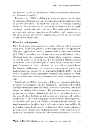 HRD and Foreign Remittances

see Alam (2009), and on the migration of skilled nurses from Bangladesh,
see Aminuzamman (2007).
Pradhan et al. (2008) establishes an important connection between
remittances and human resource development, and ultimately its impact
on poverty alleviation. The study uses data on 36 countries including
South Asia. It concludes that an increase in education has led to a positive impact on migration and remittances. This has helped in alleviating
poverty in the long run, improving social conditions and opportunities in
the native country, and has been largely associated with a positive impact
on the balance of payments.
Education and migration
Many South Asian economies have a surplus of labour in both rural and
urban areas, experiencing at times under-employment or unemployment.
Migration opportunities present a possible outlet for this substantial surplus. This is particularly true for countries such as Afghanistan, where
efforts are under way to negotiate cross-border labour migration. However,
in order to market its labour abroad, it is essential that Afghanistan (and
other South Asian economies) puts in place policies where the surplus
pool of labour can be trained quickly so that their skills attract global market demand. In this context private-sector recruitment and employment
exchange agencies can also play an important role (Pasha 2008). The skill
level of migrants abroad significantly influences the allocation of remittances towards more productive investments in native countries (Vadean
2007).
Sward and Rao (2009) explore the link between migration and education across four villages in India and Bangladesh. Their analysis shows that,
although remittances were not widely invested in education, education
helped the mobility of local villagers. The authors recommend expanding
programmes to improve schooling in rural areas, particularly improving
the state of school facilities, providing training to teachers and enabling
scholarships for children belonging to poor households. Deshingkar et al.
(2006) also explain how a lack of skills, education and social networks prevents workers from breaking away from low-paying jobs, since skill level is
positively associated with wage level. Additional efforts towards reforming
public policy in education and health are required to help human development, and the migration of women and households from lower castes. For

WORLD ECONOMICS • Vol. 14 • No. 4 • October–December 2013

47

 