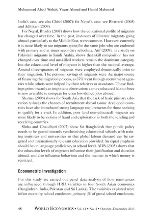 Muhammad Abdul Wahab, Vaqar Ahmed and Hamid Mahmood

India’s case, see also Chisti (2007); for Nepal’s case, see Bhattarai (2005)
and Adhikari (2009).
For Nepal, Bhadra (2007) shows how the educational profile of migrants
has changed over time. In the past, instances of illiterate migrants going
abroad, particularly to the Middle East, were common. However, currently
it is more likely to see migrants going for the same jobs who are endowed
with primary and at times secondary schooling. Arif (2009), in a study on
Pakistani migrants in Saudi Arabia, shows that skill composition has not
changed over time and unskilled workers remain the dominant category,
but the educational level of migrants is higher than the national average.
Around three-quarters of migrants were employed domestically prior to
their migration. The personal savings of migrants were the major source
of financing the migration process, as 37% went through recruitment agencies while others were helped by their relatives or associates. These findings point towards an important observation: a more educated labour force
is now available to compete for even low-skilled jobs abroad.
Sharma (2008) shows for South Asia that the lack of basic primary education reduces the chances of recruitment abroad (some developed countries have also introduced strong language requirements for those seeking
to qualify for a visa). In addition, poor (and non-educated) migrants are
more likely to be victims of fraud and exploitation in both the sending and
receiving countries.
Sinha and Chaudhuri (2007) show for Bangladesh that public policy
needs to be geared towards synchronising educational schools with training institutes and universities so that global labour demand can be targeted and internationally relevant education provided. An equal emphasis
should be on language proficiency at school level. ADB (2005) shows that
the education levels of migrants influence their justification and duration
abroad, and also influence behaviour and the manner in which money is
remitted.

Econometric investigation
For this study we carried out panel data analysis of how remittances
are influenced through HRD variables in four South Asian economies
(Bangladesh, India, Pakistan and Sri Lanka). The variables explored were
infant mortality, school enrolment, primary (% of gross) school enrolment,

48

WORLD ECONOMICS • Vol. 14 • No. 4 • October–December 2013

 