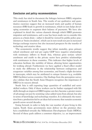 HRD and Foreign Remittances

Conclusion and policy recommendations
This study has tried to document the linkages between HRD, migration
and remittances in South Asia. The results of our qualitative and quantitative exercises suggest that an increased stock and quality of human
resources (HR) leads to growth in remittances, which in turn helps developing economies to augment their balance of payments. We have also
explained in detail the various channels through which HRD promotes
migration and remittances, and a case has been made not to consider this
process as a brain drain – rather it should be viewed by public policy practitioners as ‘brain circulation’, which can in turn result not just in increased
foreign exchange reserves but also increased prospects for the transfer of
technology and creative ideas.
The econometric results suggest that infant mortality, gross primary
school enrolment and real per capita GDP have negative relationships
with remittance inflows in South Asia, whereas gross tertiary school
enrolment and credit to the private sector have positive relationships
with remittances in these countries. This indicates that higher levels of
education facilitate the mobility of labour, allowing better opportunities
for working abroad. Furthermore we have applied a fixed effect model
to study the difference in the relationship between endogenous and
exogenous variables among four economies, and found a slight deviation
in intercepts, which may be attributed to unique features (e.g. available
HRD facilities) across countries. Our findings from the perception survey
also validate that the South Asian Diaspora recognises the importance of
HRD in its success abroad.
South Asia is still exporting large quantities of unskilled and semiskilled workers. Only if these workers can be further equipped with life
skills through an improved HRD regime can they become a greater source
of advantage not just by remitting value-added sums from abroad, but also
in terms of knowledge and technology transfers. It is ultimately the transition from a production-led to an ideas-led economy that sustains economic
growth across several decades.
Going forward, in order to help the vast number of poor living in this
region, South Asian governments must deliver on the promises they
have established towards the Millennium Development Goals (MDGs).
Several of these goals address a common objective, i.e. an improvement

WORLD ECONOMICS • Vol. 14 • No. 4 • October–December 2013

51

 