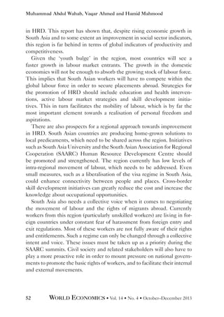 Muhammad Abdul Wahab, Vaqar Ahmed and Hamid Mahmood

in HRD. This report has shown that, despite rising economic growth in
South Asia and to some extent an improvement in social sector indicators,
this region is far behind in terms of global indicators of productivity and
competitiveness.
Given the ‘youth bulge’ in the region, most countries will see a
faster growth in labour market entrants. The growth in the domestic
economies will not be enough to absorb the growing stock of labour force.
This implies that South Asian workers will have to compete within the
global labour force in order to secure placements abroad. Strategies for
the promotion of HRD should include education and health interventions, active labour market strategies and skill development initiatives. This in turn facilitates the mobility of labour, which is by far the
most important element towards a realisation of personal freedom and
aspirations.
There are also prospects for a regional approach towards improvement
in HRD. South Asian countries are producing home-grown solutions to
local predicaments, which need to be shared across the region. Initiatives
such as South Asia University and the South Asian Association for Regional
Cooperation (SAARC) Human Resource Development Centre should
be promoted and strengthened. The region currently has low levels of
intra-regional movement of labour, which needs to be addressed. Even
small measures, such as a liberalisation of the visa regime in South Asia,
could enhance connectivity between people and places. Cross-border
skill development initiatives can greatly reduce the cost and increase the
knowledge about occupational opportunities.
South Asia also needs a collective voice when it comes to negotiating
the movement of labour and the rights of migrants abroad. Currently
workers from this region (particularly unskilled workers) are living in foreign countries under constant fear of harassment from foreign entry and
exit regulations. Most of these workers are not fully aware of their rights
and entitlements. Such a regime can only be changed through a collective
intent and voice. These issues must be taken up as a priority during the
SAARC summits. Civil society and related stakeholders will also have to
play a more proactive role in order to mount pressure on national governments to promote the basic rights of workers, and to facilitate their internal
and external movements.

52

WORLD ECONOMICS • Vol. 14 • No. 4 • October–December 2013

 