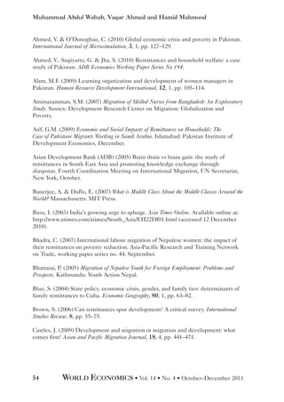 Muhammad Abdul Wahab, Vaqar Ahmed and Hamid Mahmood

Ahmed, V.  O’Donoghue, C. (2010) Global economic crisis and poverty in Pakistan.
International Journal of Microsimulation, 3, 1, pp. 127–129.
Ahmed, V., Sugiyarto, G.  Jha, S. (2010) Remittances and household welfare: a case
study of Pakistan. ADB Economics Working Paper Series No 194.
Alam, M.F. (2009) Learning organization and development of women managers in
Pakistan. Human Resource Development International, 12, 1, pp. 105–114.
Aminuzamman, S.M. (2007) Migration of Skilled Nurses from Bangladesh: An Exploratory
Study. Sussex: Development Research Center on Migration: Globalization and
Poverty.
Arif, G.M. (2009) Economic and Social Impacts of Remittances on Households: The
Case of Pakistani Migrants Working in Saudi Arabia. Islamabad: Pakistan Institute of
Development Economics, December.
Asian Development Bank (ADB) (2005) Brain drain vs brain gain: the study of
remittances in South East Asia and promoting knowledge exchange through
diasporas. Fourth Coordination Meeting on International Migration, UN Secretariat,
New York, October.
Banerjee, A.  Duflo, E. (2007) What is Middle Class About the Middle Classes Around the
World? Massachusetts: MIT Press.
Basu, I. (2003) India’s growing urge to splurge. Asia Times Online. Available online at:
http://www.atimes.com/atimes/South_Asia/EH22Df01.html (accessed 12 December
2010).
Bhadra, C. (2007) International labour migration of Nepalese women: the impact of
their remittances on poverty reduction. Asia-Pacific Research and Training Network
on Trade, working paper series no. 44, September.
Bhattarai, P. (2005) Migration of Nepalese Youth for Foreign Employment: Problems and
Prospects. Kathmandu: Youth Action Nepal.
Blue, S. (2004) State policy, economic crisis, gender, and family ties: determinants of
family remittances to Cuba. Economic Geography, 80, 1, pp. 63–82.
Brown, S. (2006) Can remittances spur development? A critical survey. International
Studies Review, 8, pp. 55–75.
Castles, J. (2009) Development and migration or migration and development: what
comes first? Asian and Pacific Migration Journal, 18, 4, pp. 441–471.

54

WORLD ECONOMICS • Vol. 14 • No. 4 • October–December 2013

 