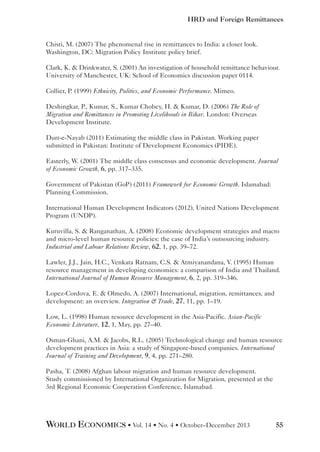 HRD and Foreign Remittances

Chisti, M. (2007) The phenomenal rise in remittances to India: a closer look.
Washington, DC: Migration Policy Institute policy brief.
Clark, K.  Drinkwater, S. (2001) An investigation of household remittance behaviour.
University of Manchester, UK: School of Economics discussion paper 0114.
Collier, P. (1999) Ethnicity, Politics, and Economic Performance. Mimeo.
Deshingkar, P., Kumar, S., Kumar Chobey, H.  Kumar, D. (2006) The Role of
Migration and Remittances in Promoting Livelihoods in Bihar. London: Overseas
Development Institute.
Durr-e-Nayab (2011) Estimating the middle class in Pakistan. Working paper
submitted in Pakistan: Institute of Development Economics (PIDE).
Easterly, W. (2001) The middle class consensus and economic development. Journal
of Economic Growth, 6, pp. 317–335.
Government of Pakistan (GoP) (2011) Framework for Economic Growth. Islamabad:
Planning Commission.
International Human Development Indicators (2012), United Nations Development
Program (UNDP).
Kuruvilla, S.  Ranganathan, A. (2008) Economic development strategies and macro
and micro-level human resource policies: the case of India’s outsourcing industry.
Industrial and Labour Relations Review, 62, 1, pp. 39–72.
Lawler, J.J., Jain, H.C., Venkata Ratnam, C.S.  Atmiyanandana, V. (1995) Human
resource management in developing economies: a comparison of India and Thailand.
International Journal of Human Resource Management, 6, 2, pp. 319–346.
Lopez-Cordova, E.  Olmedo, A. (2007) International, migration, remittances, and
development: an overview. Integration  Trade, 27, 11, pp. 1–19.
Low, L. (1998) Human resource development in the Asia-Pacific. Asian-Pacific
Economic Literature, 12, 1, May, pp. 27–40.
Osman-Ghani, A.M.  Jacobs, R.L. (2005) Technological change and human resource
development practices in Asia: a study of Singapore-based companies. International
Journal of Training and Development, 9, 4, pp. 271–280.
Pasha, T. (2008) Afghan labour migration and human resource development.
Study commissioned by International Organization for Migration, presented at the
3rd Regional Economic Cooperation Conference, Islamabad.

WORLD ECONOMICS • Vol. 14 • No. 4 • October–December 2013

55

 