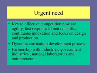 Urgent need
• Key to effective competition now are
agility, fast response to market shifts,
continuous innovation and focus on design
and production
• Dynamic curriculum development process
• Partnership with industries, government
industries , national laboratories and
entrepreneurs
 