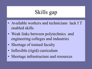 Skills gap
• Available workers and technicians lack I T
enabled skills
• Weak links between polytechnics and
engineering colleges and industries
• Shortage of trained faculty
• Inflexible (rigid) curriculum
• Shortage infrastructure and resources
 