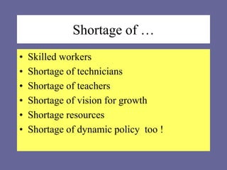 Shortage of …
• Skilled workers
• Shortage of technicians
• Shortage of teachers
• Shortage of vision for growth
• Shortage resources
• Shortage of dynamic policy too !
 