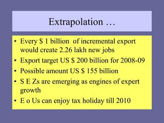 Extrapolation …
• Every $ 1 billion of incremental export
would create 2.26 lakh new jobs
• Export target US $ 200 billion for 2008-09
• Possible amount US $ 155 billion
• S E Zs are emerging as engines of expert
growth
• E o Us can enjoy tax holiday till 2010
 