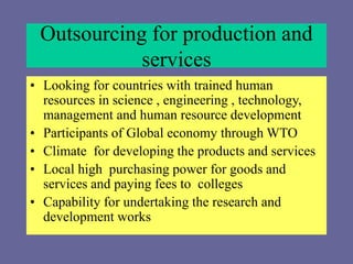 Outsourcing for production and
services
• Looking for countries with trained human
resources in science , engineering , technology,
management and human resource development
• Participants of Global economy through WTO
• Climate for developing the products and services
• Local high purchasing power for goods and
services and paying fees to colleges
• Capability for undertaking the research and
development works
 