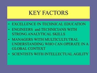 KEY FACTORS
• EXCELLENCE IN TECHNICAL EDUCATION
• ENGINEERS and TECHNICIANS WITH
STRONG ANALYTICAL SKILLS
• MANAGERS WITH MULTICULTUTRAL
UNDERSTANDING WHO CAN OPERATE IN A
GLOBAL CONTEXT
• SCIENTISTS WITH INTELLECTUAL AGILITY
 