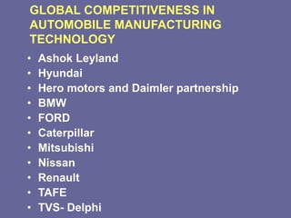 GLOBAL COMPETITIVENESS IN
AUTOMOBILE MANUFACTURING
TECHNOLOGY
• Ashok Leyland
• Hyundai
• Hero motors and Daimler partnership
• BMW
• FORD
• Caterpillar
• Mitsubishi
• Nissan
• Renault
• TAFE
• TVS- Delphi
 