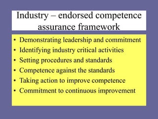 Industry – endorsed competence
assurance framework
• Demonstrating leadership and commitment
• Identifying industry critical activities
• Setting procedures and standards
• Competence against the standards
• Taking action to improve competence
• Commitment to continuous improvement
 