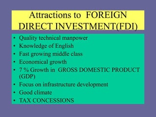 Attractions to FOREIGN
DIRECT INVESTMENT(FDI)
• Quality technical manpower
• Knowledge of English
• Fast growing middle class
• Economical growth
• 7 % Growth in GROSS DOMESTIC PRODUCT
(GDP)
• Focus on infrastructure development
• Good climate
• TAX CONCESSIONS
 