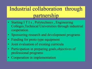 Industrial collaboration through
partnership
• Starting I T I s , Polytechnics , Engineering
Colleges,Technical Universities through industrial
cooperation
• Sponsoring research and development programs
• Funding for proto type equipment
• Joint evaluation of existing curricula
• Participation in preparing goals,objectives of
professional programs
• Cooperation in implementation
 