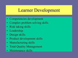 Learner Development
• Competencies development
• Complex problem solving skills
• Risk taking skills
• Leadership
• Design skills
• Product development skills
• Manufacturing skills
• Total Quality Management
• Maintenance skills
 