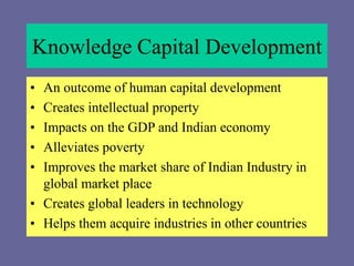 Knowledge Capital Development
• An outcome of human capital development
• Creates intellectual property
• Impacts on the GDP and Indian economy
• Alleviates poverty
• Improves the market share of Indian Industry in
global market place
• Creates global leaders in technology
• Helps them acquire industries in other countries
 