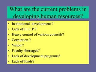 What are the current problems in
developing human resources?
• Institutional development ?
• Lack of I.I.C.P ?
• Heavy control of various councils?
• Corruption ?
• Vision ?
• Faculty shortages?
• Lack of development programs?
• Lack of funds?
 