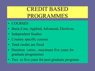 CREDIT BASED
PROGRAMMES
• COURSES
• Basic,Core, Applied, Advanced, Electives,
• Independent Studies
• Country specific courses
• Total credits are fixed
• Duration varies , maximum five years for
graduate programmes
• Two to five years for post graduate programs
 