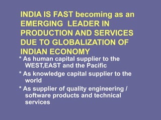 INDIA IS FAST becoming as an
EMERGING LEADER IN
PRODUCTION AND SERVICES
DUE TO GLOBALIZATION OF
INDIAN ECONOMY
* As human capital supplier to the
WEST,EAST and the Pacific
* As knowledge capital supplier to the
world
* As supplier of quality engineering /
software products and technical
services
 