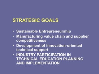 STRATEGIC GOALS
• Sustainable Entrepreneurship
• Manufacturing value chain and supplier
competitiveness
• Development of innovation-oriented
technical support
• INDUSTRY PARTICIPATION IN
TECHNICAL EDUCATION PLANNING
AND IMPLEMENTATION
 