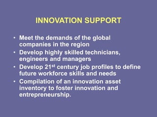 INNOVATION SUPPORT
• Meet the demands of the global
companies in the region
• Develop highly skilled technicians,
engineers and managers
• Develop 21st century job profiles to define
future workforce skills and needs
• Compilation of an innovation asset
inventory to foster innovation and
entrepreneurship.
 