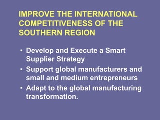IMPROVE THE INTERNATIONAL
COMPETITIVENESS OF THE
SOUTHERN REGION
• Develop and Execute a Smart
Supplier Strategy
• Support global manufacturers and
small and medium entrepreneurs
• Adapt to the global manufacturing
transformation.
 