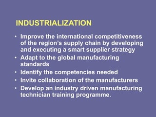 INDUSTRIALIZATION
• Improve the international competitiveness
of the region’s supply chain by developing
and executing a smart supplier strategy
• Adapt to the global manufacturing
standards
• Identify the competencies needed
• Invite collaboration of the manufacturers
• Develop an industry driven manufacturing
technician training programme.
 