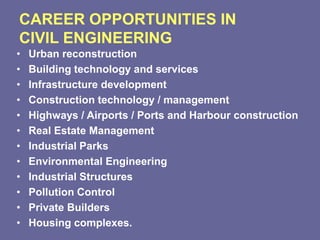 CAREER OPPORTUNITIES IN
CIVIL ENGINEERING
• Urban reconstruction
• Building technology and services
• Infrastructure development
• Construction technology / management
• Highways / Airports / Ports and Harbour construction
• Real Estate Management
• Industrial Parks
• Environmental Engineering
• Industrial Structures
• Pollution Control
• Private Builders
• Housing complexes.
 