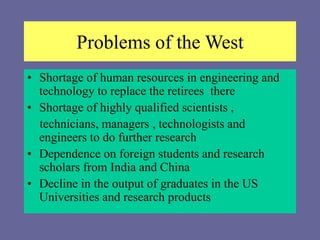 Problems of the West
• Shortage of human resources in engineering and
technology to replace the retirees there
• Shortage of highly qualified scientists ,
technicians, managers , technologists and
engineers to do further research
• Dependence on foreign students and research
scholars from India and China
• Decline in the output of graduates in the US
Universities and research products
 