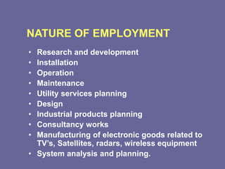 NATURE OF EMPLOYMENT
• Research and development
• Installation
• Operation
• Maintenance
• Utility services planning
• Design
• Industrial products planning
• Consultancy works
• Manufacturing of electronic goods related to
TV’s, Satellites, radars, wireless equipment
• System analysis and planning.
 