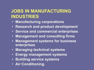 JOBS IN MANUFACTURING
INDUSTRIES
• Manufacturing corporations
• Research and product development
• Service and commercial enterprises
• Management and consulting firms
• Management systems for business
enterprises
• Managing technical systems
• Energy management systems
• Building service systems
• Air Conditioning.
 
