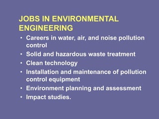 JOBS IN ENVIRONMENTAL
ENGINEERING
• Careers in water, air, and noise pollution
control
• Solid and hazardous waste treatment
• Clean technology
• Installation and maintenance of pollution
control equipment
• Environment planning and assessment
• Impact studies.
 