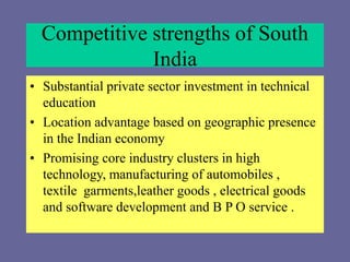 Competitive strengths of South
India
• Substantial private sector investment in technical
education
• Location advantage based on geographic presence
in the Indian economy
• Promising core industry clusters in high
technology, manufacturing of automobiles ,
textile garments,leather goods , electrical goods
and software development and B P O service .
 
