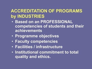 ACCREDITATION OF PROGRAMS
by INDUSTRIES
• Based on an PROFESSIONAL
competencies of students and their
achievements
• Programme objectives
• Faculty competencies
• Facilities / infrastructure
• Institutional commitment to total
quality and ethics.
 