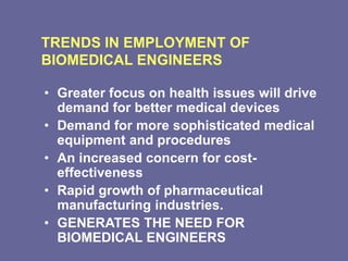 TRENDS IN EMPLOYMENT OF
BIOMEDICAL ENGINEERS
• Greater focus on health issues will drive
demand for better medical devices
• Demand for more sophisticated medical
equipment and procedures
• An increased concern for cost-
effectiveness
• Rapid growth of pharmaceutical
manufacturing industries.
• GENERATES THE NEED FOR
BIOMEDICAL ENGINEERS
 