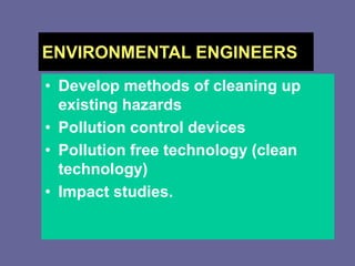 ENVIRONMENTAL ENGINEERS
• Develop methods of cleaning up
existing hazards
• Pollution control devices
• Pollution free technology (clean
technology)
• Impact studies.
 