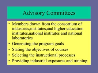 Advisory Committees
• Members drawn from the consortium of
industries,institutes,and higher education
institutes,national institutes and national
laboratories
• Generating the program goals
• Stating the objectives of courses
• Selecting the instructional processes
• Providing industrial exposures and training
 