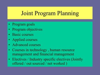 Joint Program Planning
• Program goals
• Program objectives
• Basic courses
• Applied courses
• Advanced courses
• Courses in technology , human resource
management and financial management
• Electives / Industry specific electives (Jointly
offered / out sourced / net worked )
 