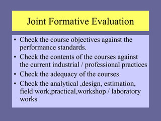 Joint Formative Evaluation
• Check the course objectives against the
performance standards.
• Check the contents of the courses against
the current industrial / professional practices
• Check the adequacy of the courses
• Check the analytical ,design, estimation,
field work,practical,workshop / laboratory
works
 