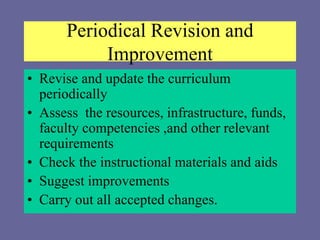 Periodical Revision and
Improvement
• Revise and update the curriculum
periodically
• Assess the resources, infrastructure, funds,
faculty competencies ,and other relevant
requirements
• Check the instructional materials and aids
• Suggest improvements
• Carry out all accepted changes.
 
