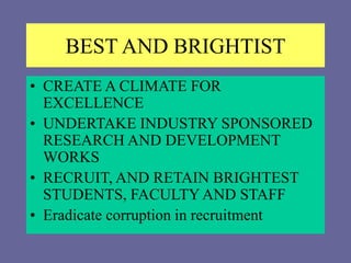 BEST AND BRIGHTIST
• CREATE A CLIMATE FOR
EXCELLENCE
• UNDERTAKE INDUSTRY SPONSORED
RESEARCH AND DEVELOPMENT
WORKS
• RECRUIT, AND RETAIN BRIGHTEST
STUDENTS, FACULTYAND STAFF
• Eradicate corruption in recruitment
 