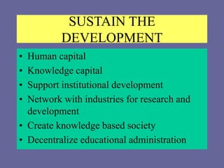 SUSTAIN THE
DEVELOPMENT
• Human capital
• Knowledge capital
• Support institutional development
• Network with industries for research and
development
• Create knowledge based society
• Decentralize educational administration
 