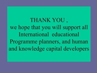 THANK YOU ,
we hope that you will support all
International educational
Programme planners, and human
and knowledge capital developers
 
