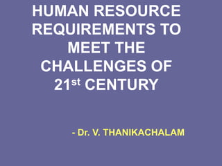 HUMAN RESOURCE
REQUIREMENTS TO
MEET THE
CHALLENGES OF
21st CENTURY
- Dr. V. THANIKACHALAM
 
