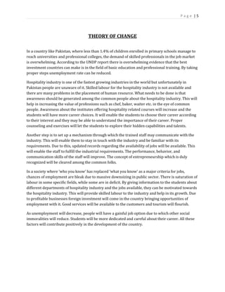 P a g e | 5
THEORY OF CHANGE
In a country like Pakistan, where less than 1.4% of children enrolled in primary schools manage to
reach universities and professional colleges, the demand of skilled professionals in the job market
is overwhelming. According to the UNDP report there is overwhelming evidence that the best
investment countries can make is in the field of basic education and professional training. By taking
proper steps unemployment rate can be reduced.
Hospitality industry is one of the fastest growing industries in the world but unfortunately in
Pakistan people are unaware of it. Skilled labour for the hospitality industry is not available and
there are many problems in the placement of human resource. What needs to be done is that
awareness should be generated among the common people about the hospitality industry. This will
help in increasing the value of professions such as chef, baker, waiter etc. in the eye of common
people. Awareness about the institutes offering hospitality related courses will increase and the
students will have more career choices. It will enable the students to choose their career according
to their interest and they may be able to understand the importance of their career. Proper
counseling and exercises will let the students to explore their hidden capabilities and talents.
Another step is to set up a mechanism through which the trained staff may communicate with the
industry. This will enable them to stay in touch with the industry and be familiar with its
requirements. Due to this, updated records regarding the availability of jobs will be available. This
will enable the staff to fulfill the industrial requirements. The performance, behavior, and
communication skills of the staff will improve. The concept of entrepreneurship which is duly
recognized will be cleared among the common folks.
In a society where ‘who you know’ has replaced ‘what you know’ as a major criteria for jobs,
chances of employment are bleak due to massive downsizing in public sector. There is saturation of
labour in some specific fields, while some are in deficit. By giving information to the students about
different departments of hospitality industry and the jobs available, they can be motivated towards
the hospitality industry. This will provide skilled labour to the industry and help in its growth. Due
to profitable businesses foreign investment will come in the country bringing opportunities of
employment with it. Good services will be available to the customers and tourism will flourish.
As unemployment will decrease, people will have a gainful job option due to which other social
immoralities will reduce. Students will be more dedicated and careful about their career. All these
factors will contribute positively in the development of the country.
 