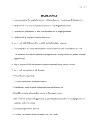 P a g e | 8
SOCIAL IMPACT
1. Awareness about the hospitality industry will stimulate more people towards this industry.
2. Students will have more career choices to choose according to their interest.
3. Students will perform well in their field of interest due to proper placement.
4. Students will be motivated towards their career.
5. As a result skilled labour will be available for the hospitality industry.
6. This will reduce the waste of time and raw material in the industry and will lower the cost.
7. The profit will increase and the industry will grow with a faster pace and will provide more job
opportunities.
8. Due to more profitable businesses foreign investment will come into the country.
9. As a result unemployment will decrease.
10. This will decrease poverty.
11. All social conflicts and disputes will reduce.
12. It will reduce potential social ills by providing a useful job option.
13. It will break social taboos and set a trend for future generations.
14. Idle youth will find a useful opportunity in gainful employment instead of indulging in wicked
activities such as terrorism.
15. Social development will increase.
16. Violation and other wicked activities will lose their impact.
 