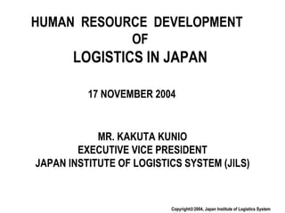 HUMAN  RESOURCE  DEVELOPMENT  OF LOGISTICS IN JAPAN MR. KAKUTA KUNIO EXECUTIVE VICE PRESIDENT JAPAN INSTITUTE OF LOGISTICS SYSTEM (JILS) 17 NOVEMBER 2004 Copyright  2004, Japan Institute of Logistics System (JILS) 