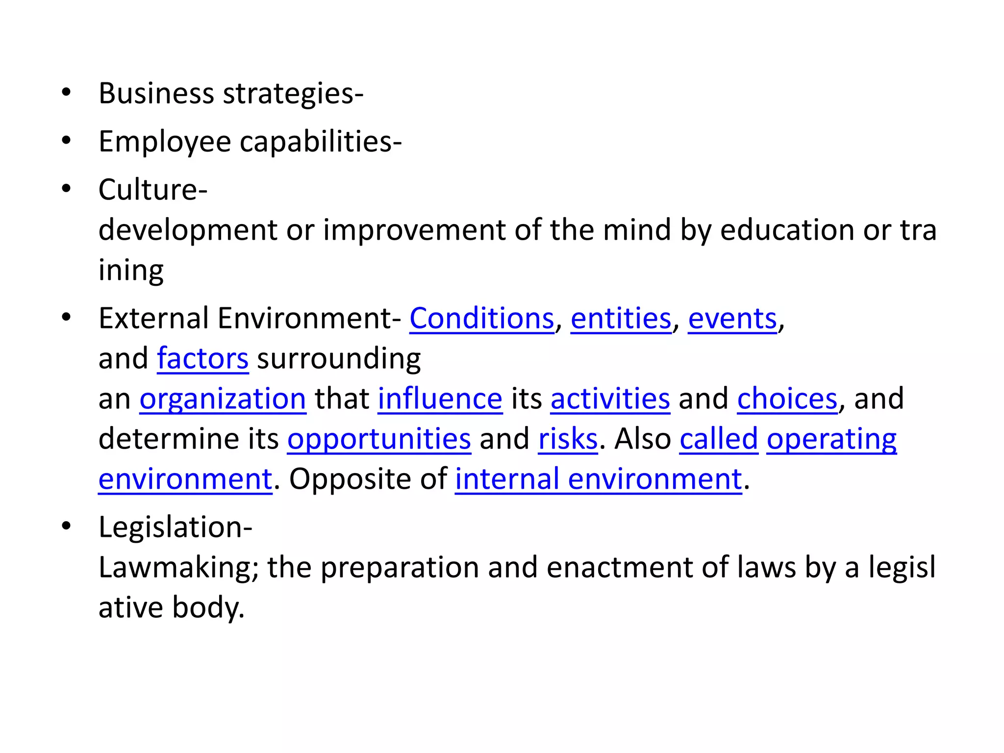 • Business strategies-
• Employee capabilities-
• Culture-
development or improvement of the mind by education or tra
ining
• External Environment- Conditions, entities, events,
and factors surrounding
an organization that influence its activities and choices, and
determine its opportunities and risks. Also called operating
environment. Opposite of internal environment.
• Legislation-
Lawmaking; the preparation and enactment of laws by a legisl
ative body.
 