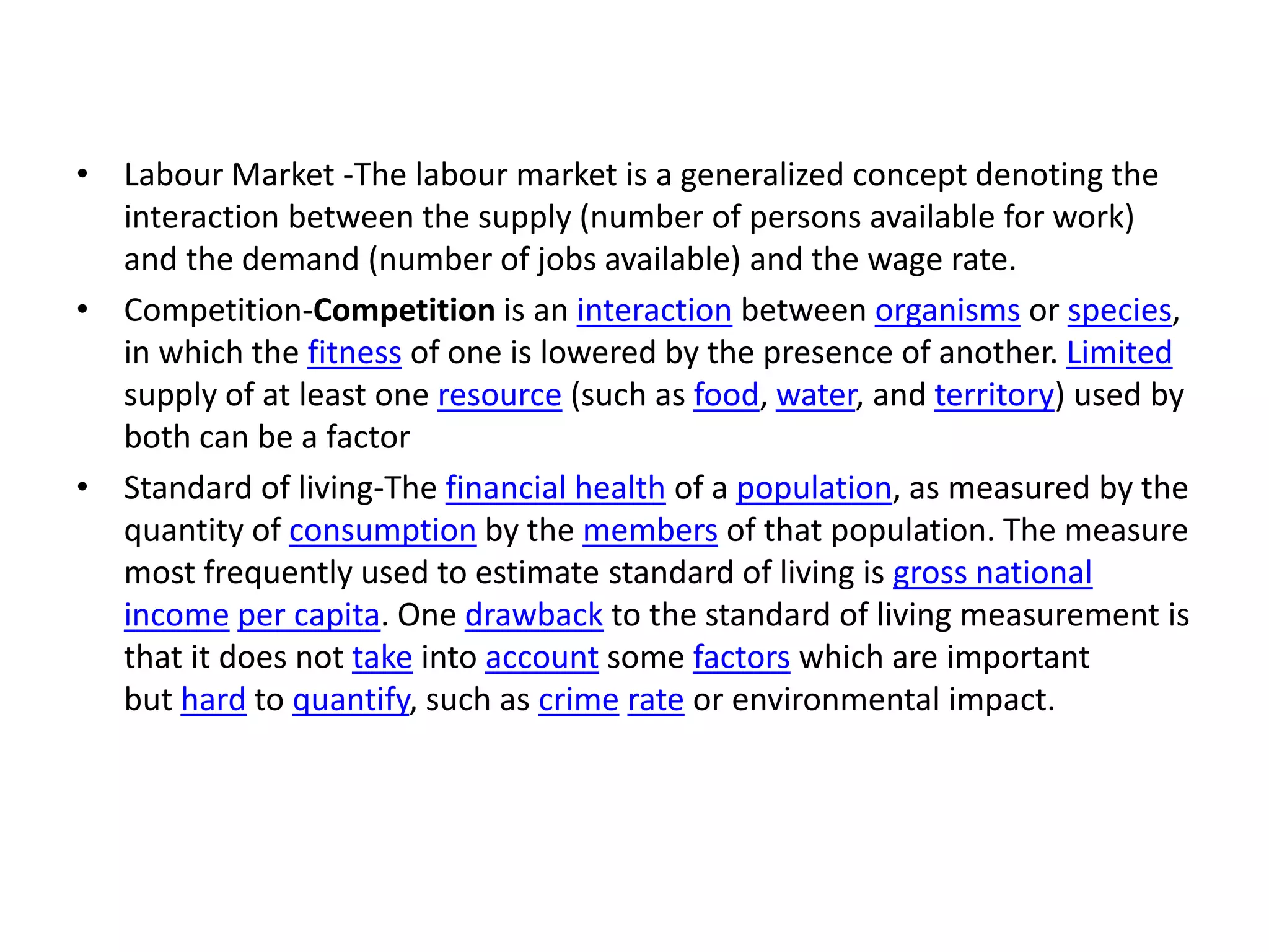 • Labour Market -The labour market is a generalized concept denoting the
interaction between the supply (number of persons available for work)
and the demand (number of jobs available) and the wage rate.
• Competition-Competition is an interaction between organisms or species,
in which the fitness of one is lowered by the presence of another. Limited
supply of at least one resource (such as food, water, and territory) used by
both can be a factor
• Standard of living-The financial health of a population, as measured by the
quantity of consumption by the members of that population. The measure
most frequently used to estimate standard of living is gross national
income per capita. One drawback to the standard of living measurement is
that it does not take into account some factors which are important
but hard to quantify, such as crime rate or environmental impact.
 