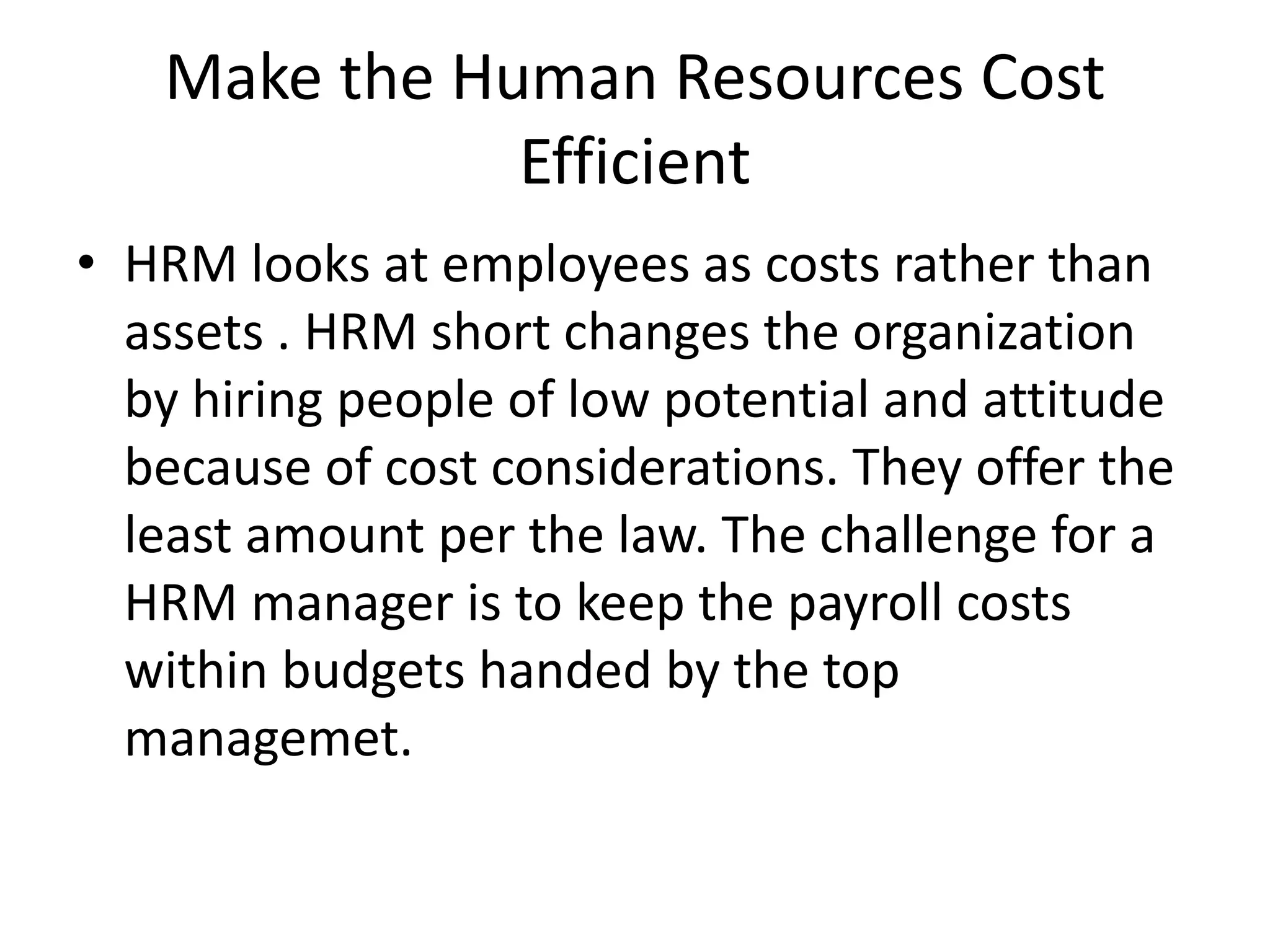 Make the Human Resources Cost
Efficient
• HRM looks at employees as costs rather than
assets . HRM short changes the organization
by hiring people of low potential and attitude
because of cost considerations. They offer the
least amount per the law. The challenge for a
HRM manager is to keep the payroll costs
within budgets handed by the top
managemet.
 