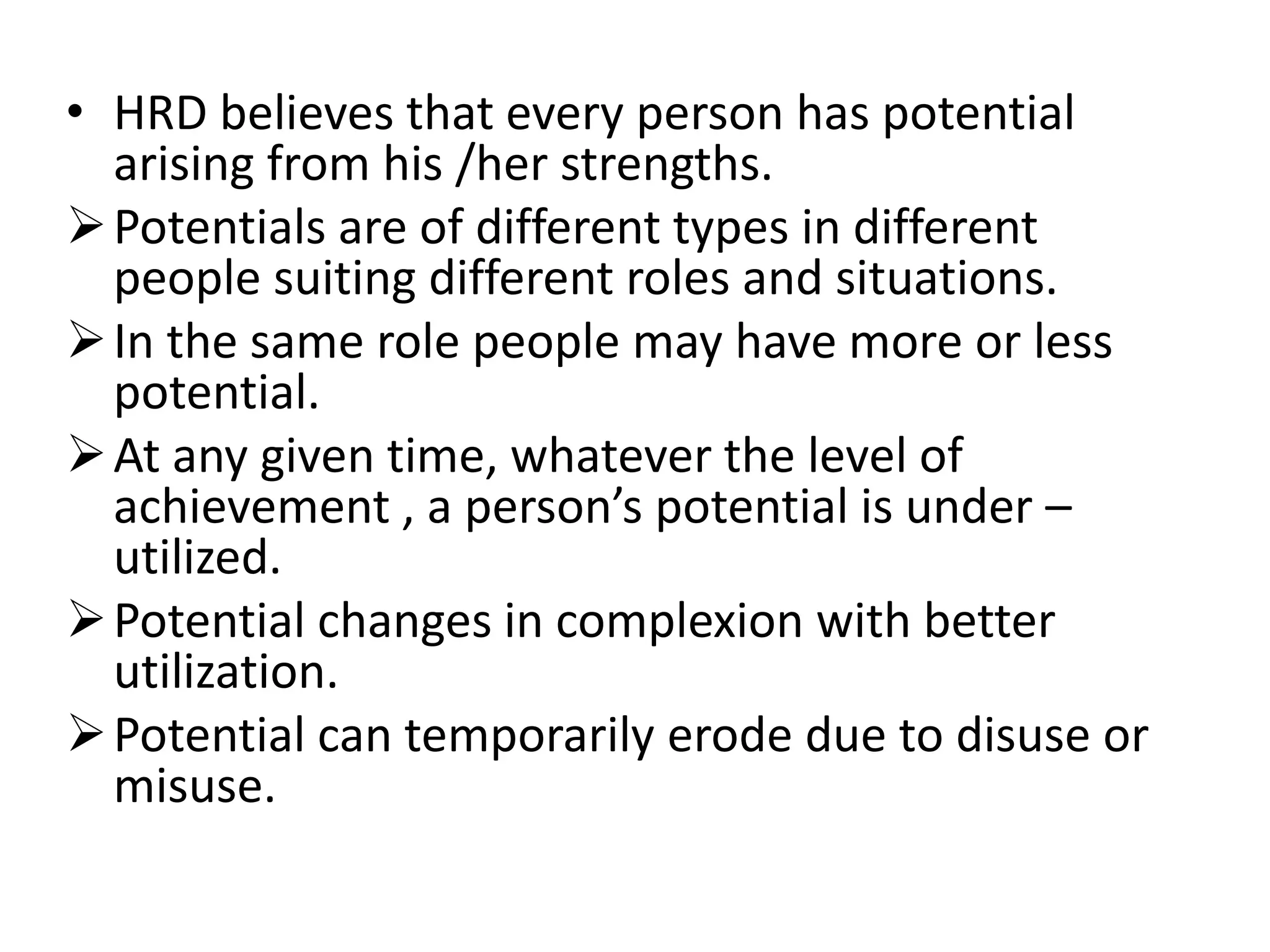 • HRD believes that every person has potential
arising from his /her strengths.
Potentials are of different types in different
people suiting different roles and situations.
In the same role people may have more or less
potential.
At any given time, whatever the level of
achievement , a person’s potential is under –
utilized.
Potential changes in complexion with better
utilization.
Potential can temporarily erode due to disuse or
misuse.
 